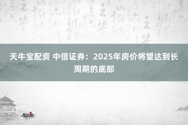 天牛宝配资 中信证券：2025年房价将望达到长周期的底部