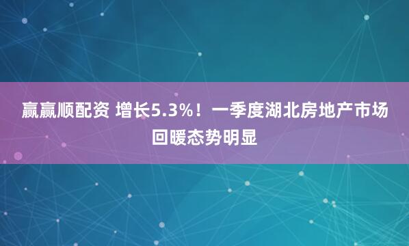 赢赢顺配资 增长5.3%！一季度湖北房地产市场回暖态势明显