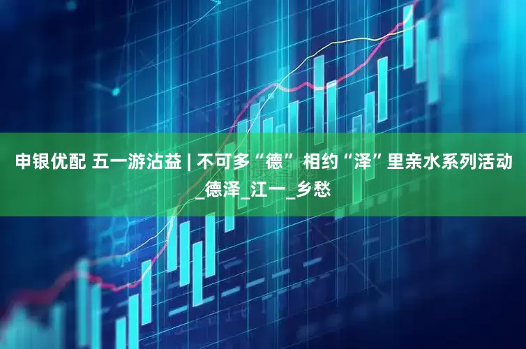 申银优配 五一游沾益 | 不可多“德” 相约“泽”里亲水系列活动_德泽_江一_乡愁