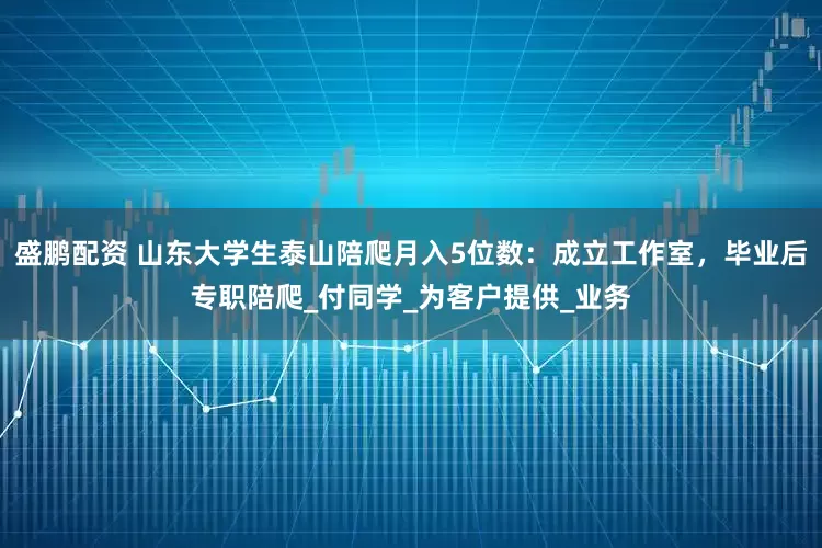 盛鹏配资 山东大学生泰山陪爬月入5位数：成立工作室，毕业后专职陪爬_付同学_为客户提供_业务