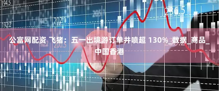 公富网配资 飞猪：五一出境游订单井喷超 130%_数据_商品_中国香港