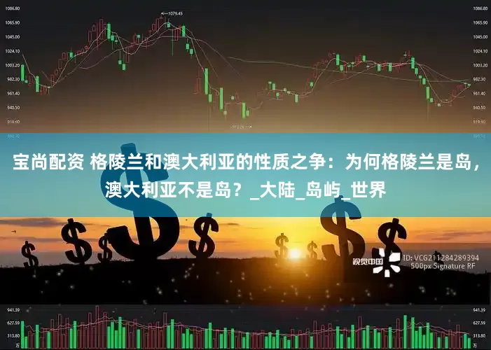 宝尚配资 格陵兰和澳大利亚的性质之争：为何格陵兰是岛，澳大利亚不是岛？_大陆_岛屿_世界