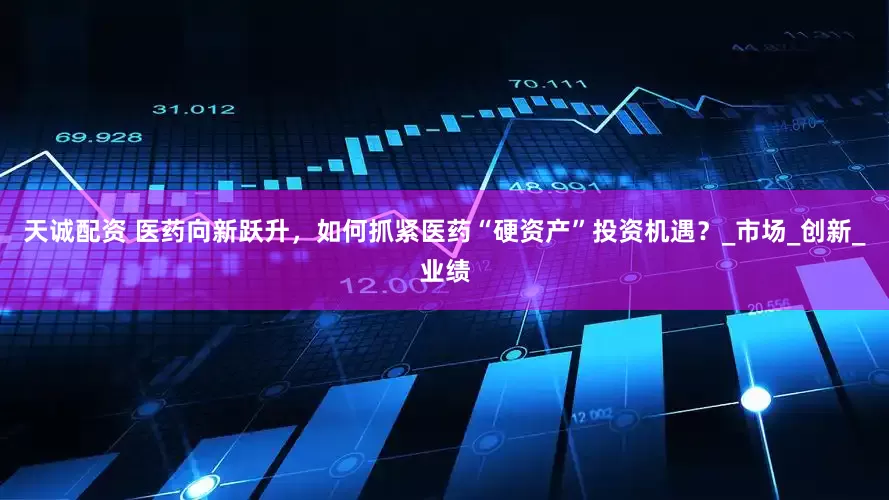 天诚配资 医药向新跃升，如何抓紧医药“硬资产”投资机遇？_市场_创新_业绩