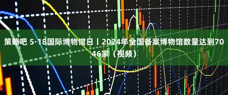 策略吧 5·18国际博物馆日丨2024年全国备案博物馆数量达到7046家（视频）