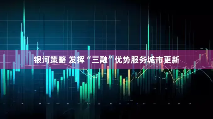 银河策略 发挥“三融”优势服务城市更新