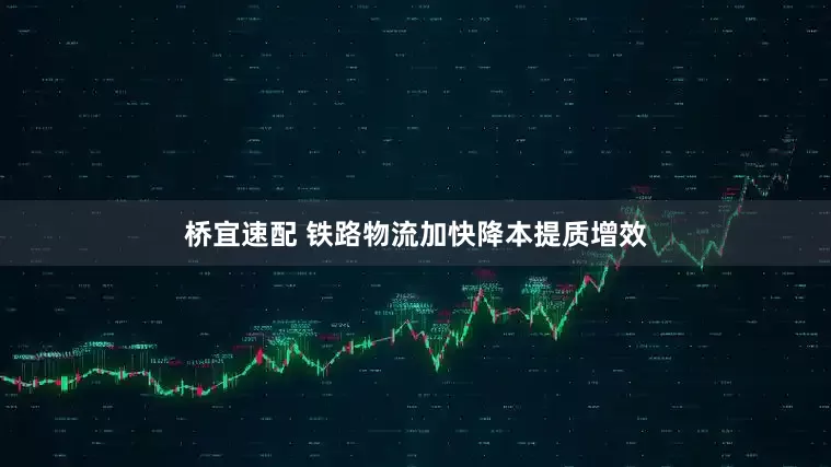 桥宜速配 铁路物流加快降本提质增效