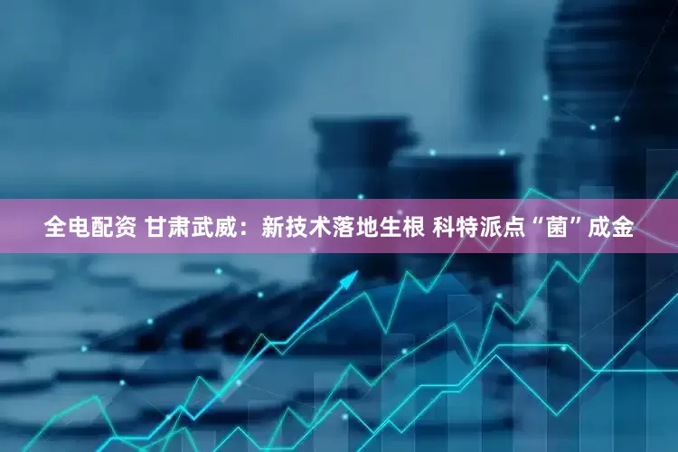 全电配资 甘肃武威：新技术落地生根 科特派点“菌”成金