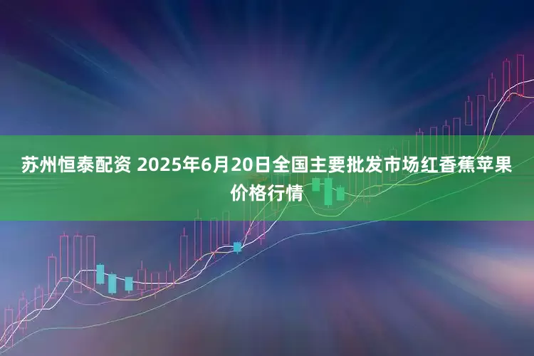 苏州恒泰配资 2025年6月20日全国主要批发市场红香蕉苹果价格行情