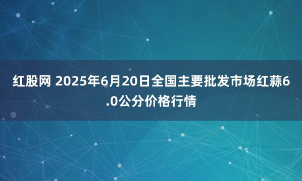 红股网 2025年6月20日全国主要批发市场红蒜6.0公分价格行情