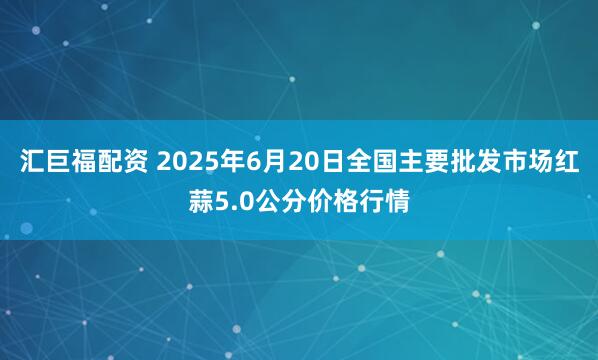 汇巨福配资 2025年6月20日全国主要批发市场红蒜5.0公分价格行情