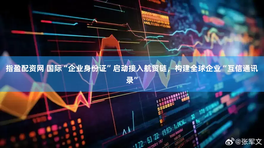 指盈配资网 国际“企业身份证”启动接入航贸链，构建全球企业“互信通讯录”