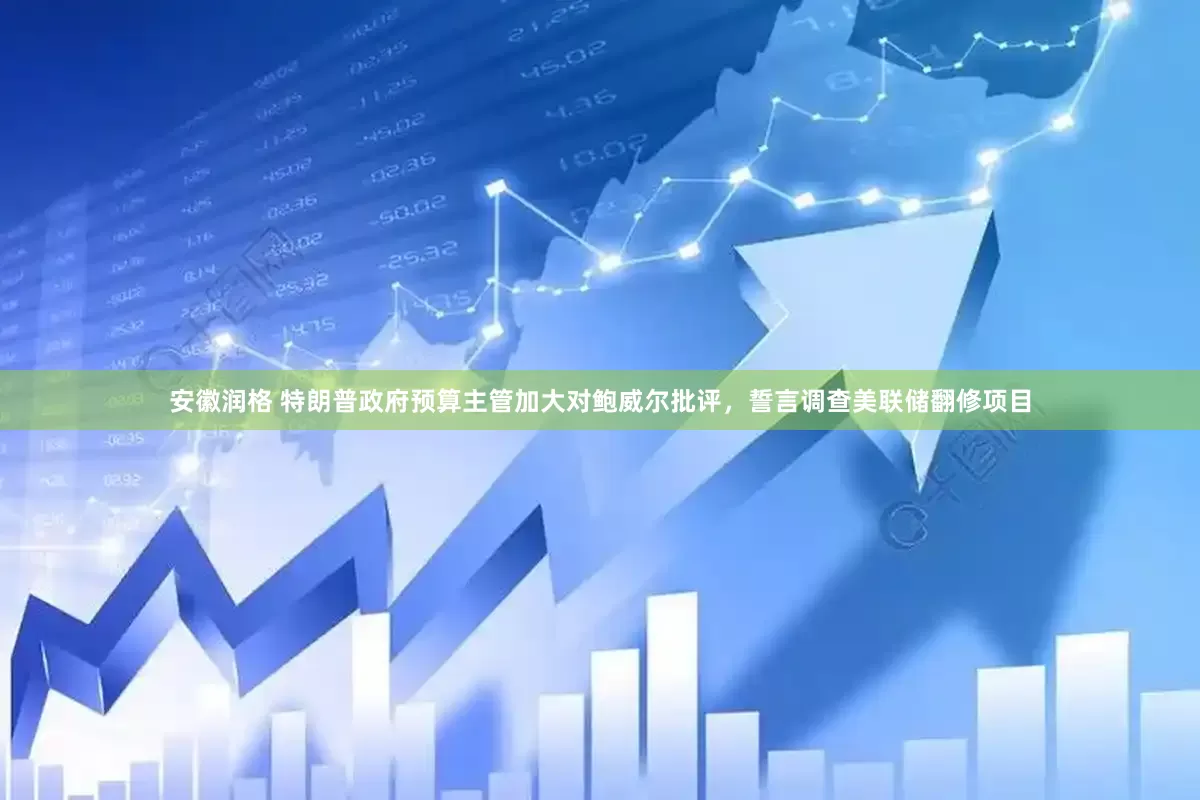 安徽润格 特朗普政府预算主管加大对鲍威尔批评，誓言调查美联储翻修项目