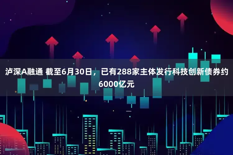 泸深A融通 截至6月30日，已有288家主体发行科技创新债券约6000亿元