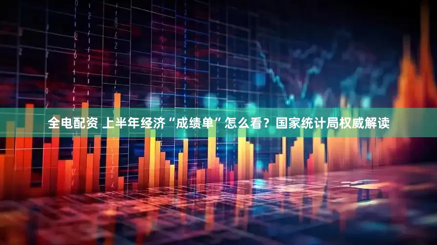 全电配资 上半年经济“成绩单”怎么看？国家统计局权威解读