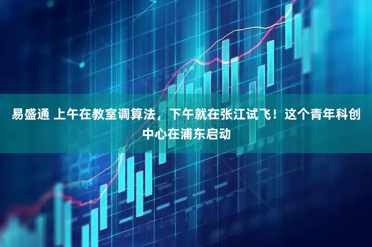 易盛通 上午在教室调算法，下午就在张江试飞！这个青年科创中心在浦东启动