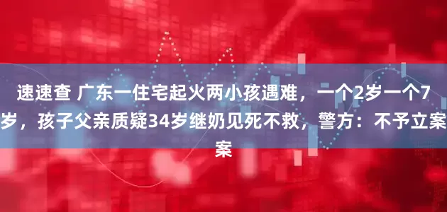 速速查 广东一住宅起火两小孩遇难，一个2岁一个7岁，孩子父亲质疑34岁继奶见死不救，警方：不予立案
