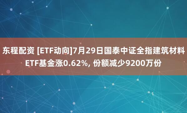 东程配资 [ETF动向]7月29日国泰中证全指建筑材料ETF基金涨0.62%, 份额减少9200万份