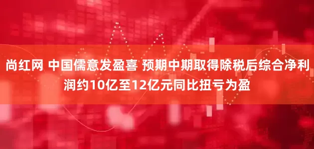 尚红网 中国儒意发盈喜 预期中期取得除税后综合净利润约10亿至12亿元同比扭亏为盈