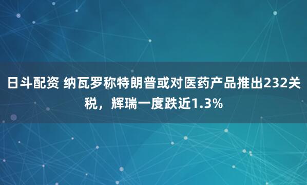 日斗配资 纳瓦罗称特朗普或对医药产品推出232关税，辉瑞一度跌近1.3%