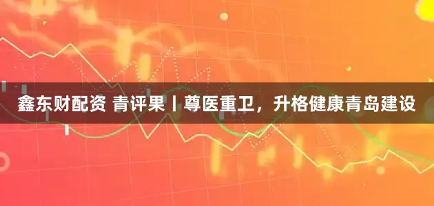 鑫东财配资 青评果丨尊医重卫，升格健康青岛建设