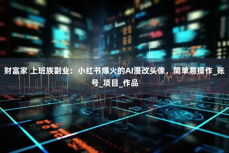 财富家 上班族副业：小红书爆火的AI漫改头像，简单易操作_账号_项目_作品