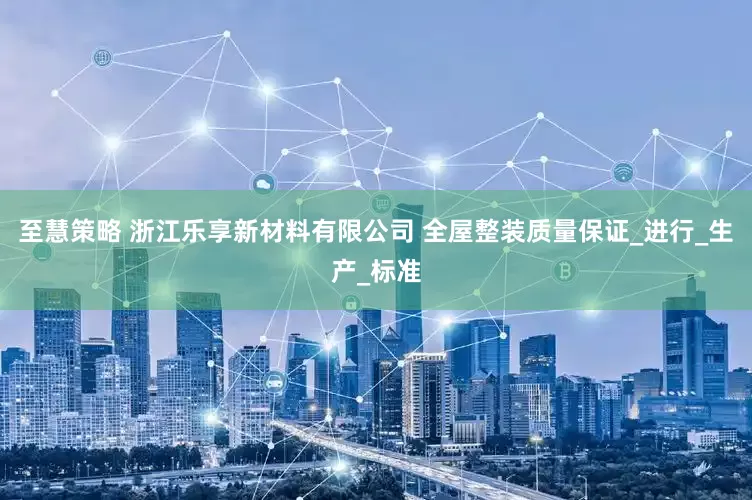 至慧策略 浙江乐享新材料有限公司 全屋整装质量保证_进行_生产_标准