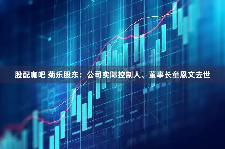 股配咖吧 菊乐股东：公司实际控制人、董事长童恩文去世