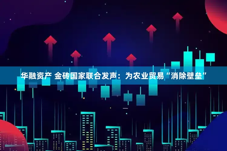 华融资产 金砖国家联合发声：为农业贸易“消除壁垒”