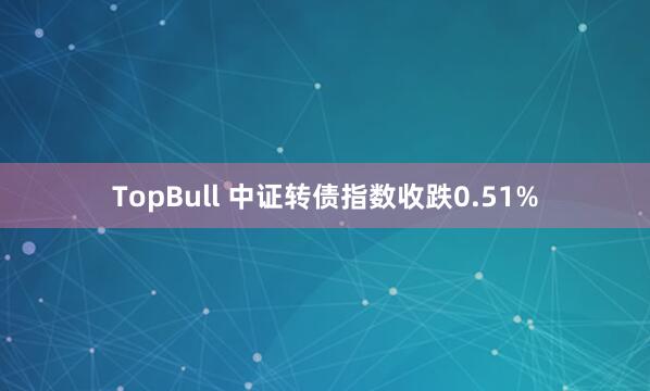 TopBull 中证转债指数收跌0.51%